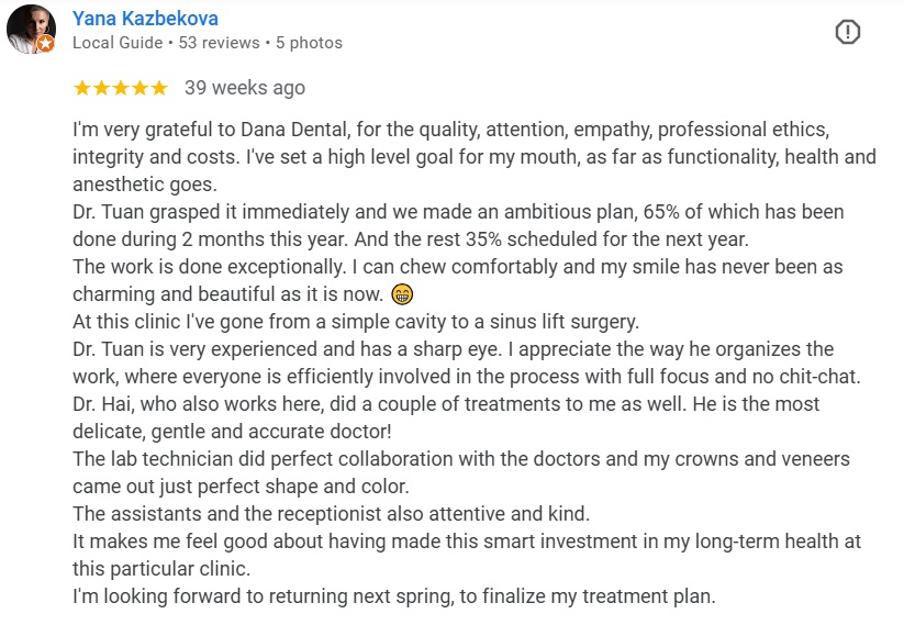 I'm very grateful to Dana Dental, for the quality, attention, empathy, professional ethics, integrity and costs. I've set a high level goal for my mouth, as far as functionality, health and anesthetic goes. Dr. Tuan grasped it immediately and we made an ambitious plan, 65% of which has been done during 2 months this year. And the rest 35% scheduled for the next year. The work is done exceptionally. I can chew comfortably and my smile has never been as charming and beautiful as it is now