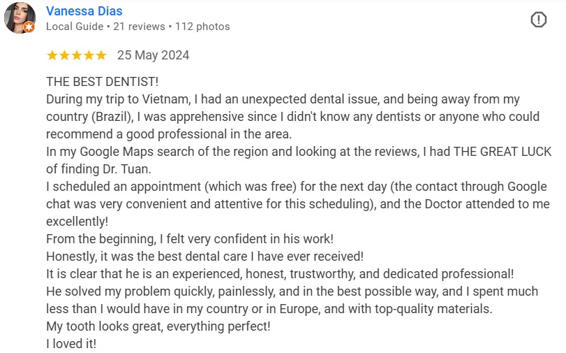 THE BEST DENTIST! During my trip to Vietnam, I had an unexpected dental issue, and being away from my country (Brazil), I was apprehensive since I didn't know any dentists or anyone who could recommend a good professional in the area. In my Google Maps search of the region and looking at the reviews, I had THE GREAT LUCK of finding Dr. Tuan.