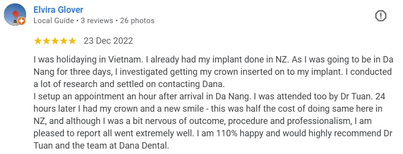 I was holidaying in Vietnam. I already had my implant done in NZ. As I was going to be in Da Nang for three days, I investigated getting my crown inserted on to my implant. I conducted a lot of research and settled on contacting Dana. I setup an appointment an hour after arrival in Da Nang. I was attended too by Dr Tuan. 24 hours later I had my crown and a new smile - this was half the cost of doing same here in NZ, and although I was a bit nervous of outcome, procedure and professionalism, I am pleased to report all went extremely well. I am 110% happy and would highly recommend Dr Tuan and the team at Dana Dental.