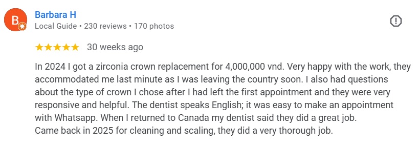 In 2024 I got a zirconia crown replacement for 4,000,000 vnd. Very happy with the work, they accommodated me last minute as I was leaving the country soon. I also had questions about the type of crown I chose after I had left the first appointment and they were very responsive and helpful. The dentist speaks English; it was easy to make an appointment with Whatsapp. When I returned to Canada my dentist said they did a great job. Came back in 2025 for cleaning and scaling, they did a very thorough job.